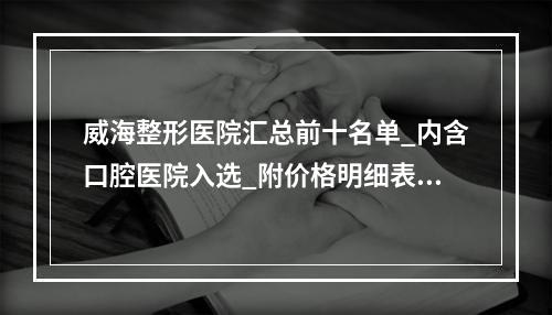 威海整形医院汇总前十名单_内含口腔医院入选_附价格明细表参考