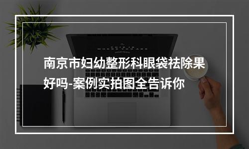 南京市妇幼整形科眼袋祛除果好吗-案例实拍图全告诉你