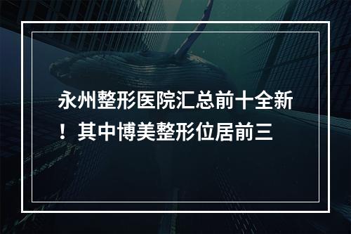 永州整形医院汇总前十全新！其中博美整形位居前三