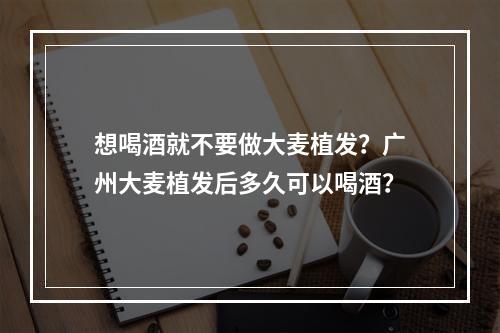 想喝酒就不要做大麦植发？广州大麦植发后多久可以喝酒？