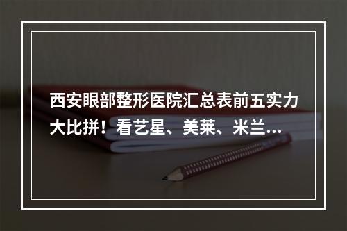 西安眼部整形医院汇总表前五实力大比拼！看艺星、美莱、米兰柏羽等谁更强