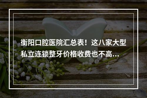 衡阳口腔医院汇总表！这八家大型私立连锁整牙价格收费也不高嘛！