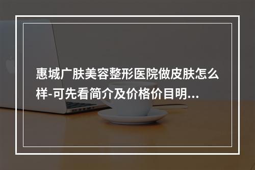 惠城广肤美容整形医院做皮肤怎么样-可先看简介及价格价目明细