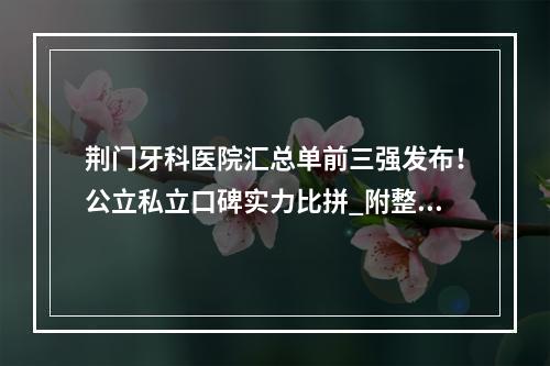 荆门牙科医院汇总单前三强发布！公立私立口碑实力比拼_附整牙价格查询