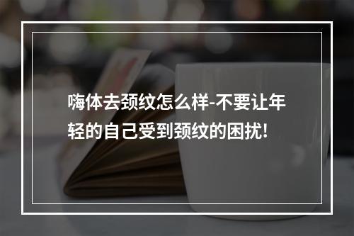 嗨体去颈纹怎么样-不要让年轻的自己受到颈纹的困扰!