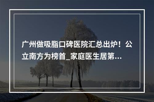 广州做吸脂口碑医院汇总出炉！公立南方为榜首_家庭医生居第二！价格表查