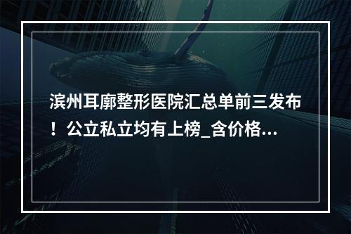 滨州耳廓整形医院汇总单前三发布！公立私立均有上榜_含价格表