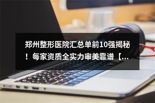 郑州整形医院汇总单前10强揭秘！每家资质全实力审美靠谱【内有福利哦】