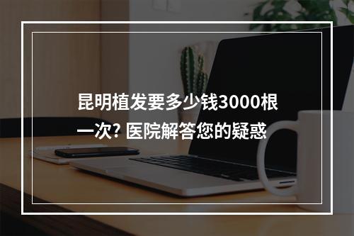 昆明植发要多少钱3000根一次? 医院解答您的疑惑