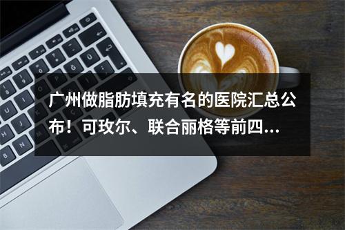 广州做脂肪填充有名的医院汇总公布！可玫尔、联合丽格等前四价格费用公开