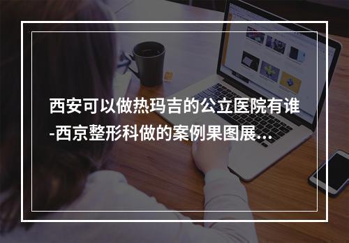 西安可以做热玛吉的公立医院有谁-西京整形科做的案例果图展示