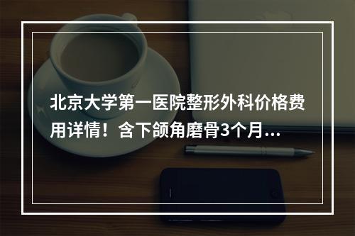 北京大学第一医院整形外科价格费用详情！含下颌角磨骨3个月恢复照片