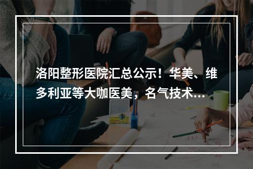 洛阳整形医院汇总公示！华美、维多利亚等大咖医美，名气技术双双在线