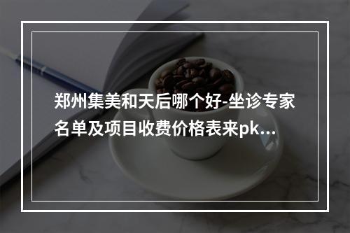 郑州集美和天后哪个好-坐诊专家名单及项目收费价格表来pk选择