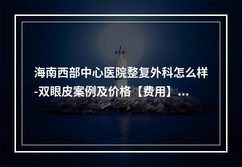 海南西部中心医院整复外科怎么样-双眼皮案例及价格【费用】参考