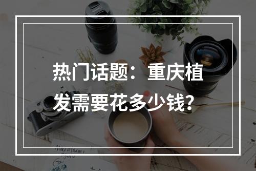 热门话题：重庆植发需要花多少钱？