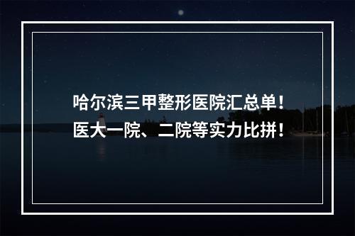 哈尔滨三甲整形医院汇总单！医大一院、二院等实力比拼！