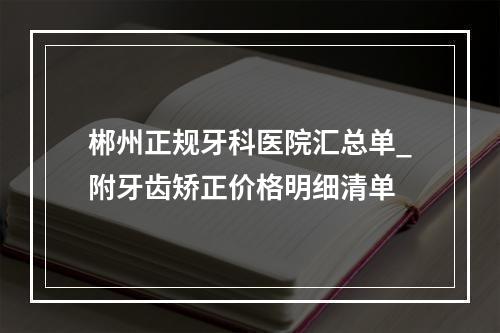 郴州正规牙科医院汇总单_附牙齿矫正价格明细清单