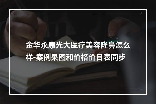 金华永康光大医疗美容隆鼻怎么样-案例果图和价格价目表同步