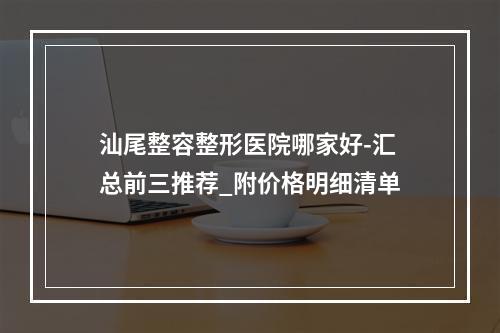 汕尾整容整形医院哪家好-汇总前三推荐_附价格明细清单