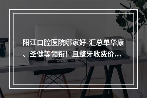 阳江口腔医院哪家好-汇总单华康、圣健等领衔！且整牙收费价格也不贵！