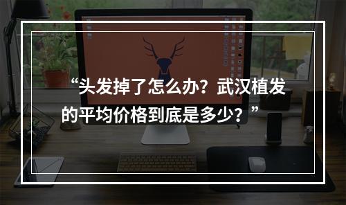 “头发掉了怎么办？武汉植发的平均价格到底是多少？”