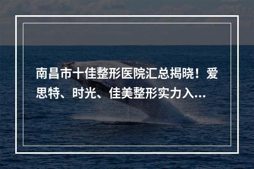 南昌市十佳整形医院汇总揭晓！爱思特、时光、佳美整形实力入选_附价格查询