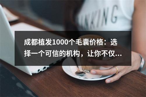 成都植发1000个毛囊价格：选择一个可信的机构，让你不仅成功植发，而且省下冤枉钱