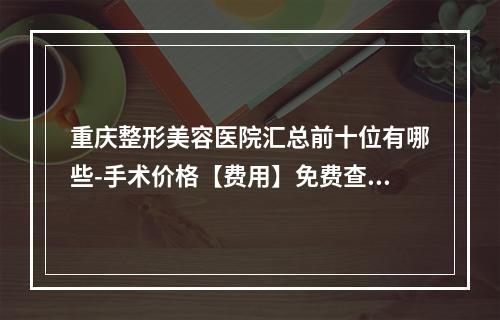 重庆整形美容医院汇总前十位有哪些-手术价格【费用】免费查询