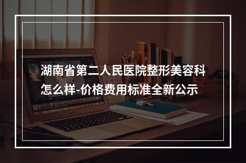 湖南省第二人民医院整形美容科怎么样-价格费用标准全新公示