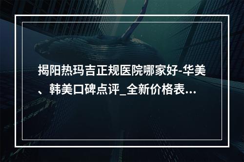 揭阳热玛吉正规医院哪家好-华美、韩美口碑点评_全新价格表上线