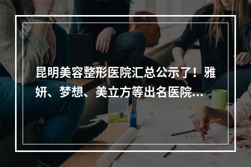 昆明美容整形医院汇总公示了！雅妍、梦想、美立方等出名医院价格价目表参考