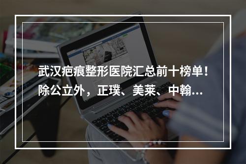 武汉疤痕整形医院汇总前十榜单！除公立外，正璞、美莱、中翰这几家果也很好