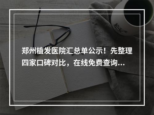 郑州植发医院汇总单公示！先整理四家口碑对比，在线免费查询价格均价表