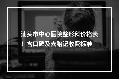 汕头市中心医院整形科价格表！含口碑及去胎记收费标准