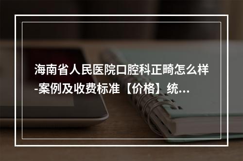 海南省人民医院口腔科正畸怎么样-案例及收费标准【价格】统统告诉你