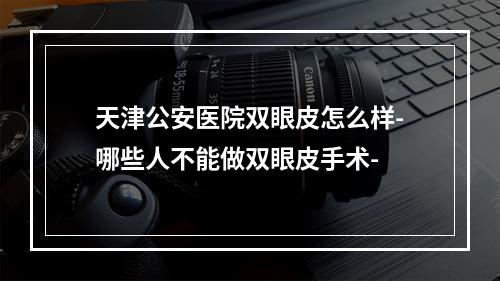 天津公安医院双眼皮怎么样-哪些人不能做双眼皮手术-