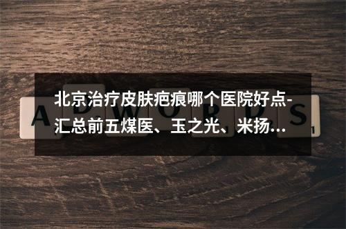 北京治疗皮肤疤痕哪个医院好点-汇总前五煤医、玉之光、米扬丽格等！