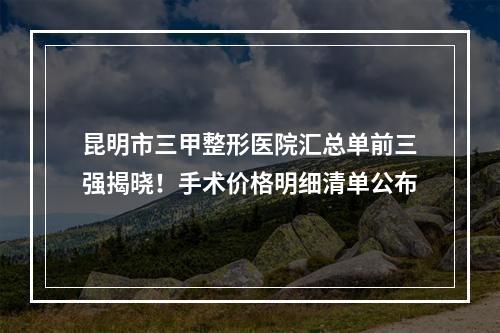 昆明市三甲整形医院汇总单前三强揭晓！手术价格明细清单公布