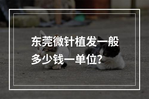 东莞微针植发一般多少钱一单位？