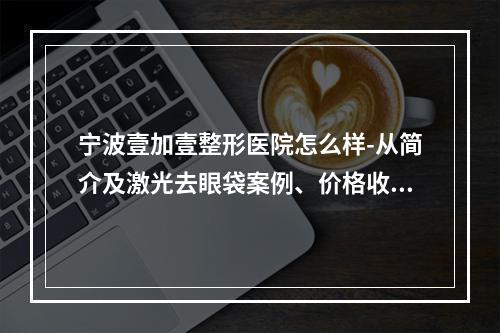 宁波壹加壹整形医院怎么样-从简介及激光去眼袋案例、价格收费可以看出