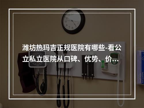 潍坊热玛吉正规医院有哪些-看公立私立医院从口碑、优势、价格比较