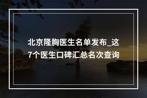 北京隆胸医生名单发布_这7个医生口碑汇总名次查询