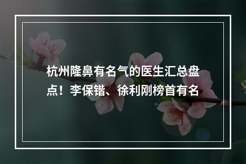 杭州隆鼻有名气的医生汇总盘点！李保锴、徐利刚榜首有名