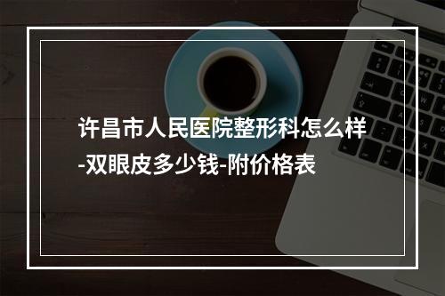 许昌市人民医院整形科怎么样-双眼皮多少钱-附价格表