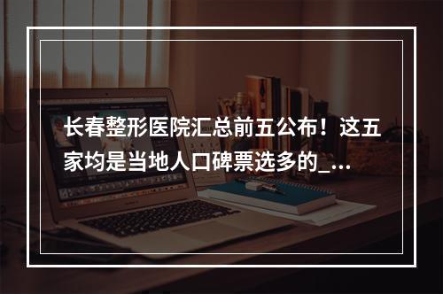 长春整形医院汇总前五公布！这五家均是当地人口碑票选多的_价格优惠表