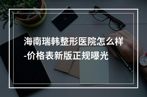 海南瑞韩整形医院怎么样-价格表新版正规曝光