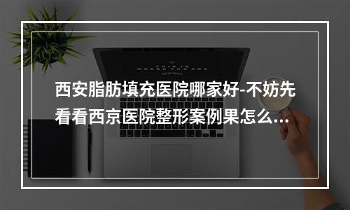 西安脂肪填充医院哪家好-不妨先看看西京医院整形案例果怎么样-