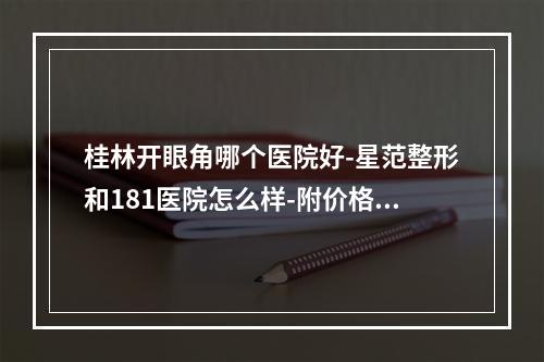 桂林开眼角哪个医院好-星范整形和181医院怎么样-附价格表