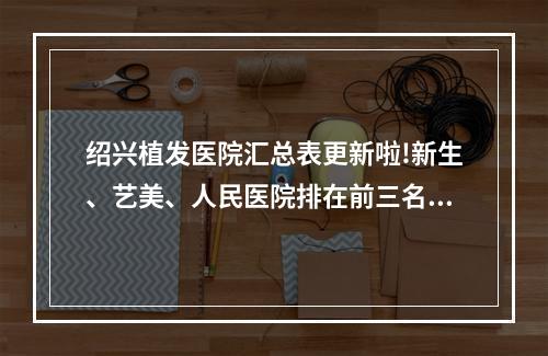 绍兴植发医院汇总表更新啦!新生、艺美、人民医院排在前三名【附价格表】